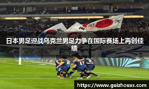 日本男足迎战乌克兰男足力争在国际赛场上再创佳绩